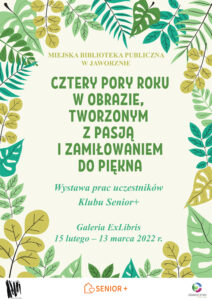 Na seledynowym tle, którego ramy wyznaczają liście w różnych odcieniach zieloni, znajduje się tekst: Miejska Biblioteka Publiczna w Jaworznie, Cztery pory roku w obrazie, tworzonym z pasją i zamiłowaniem do piękna, Wystawa prac uczestników Klubu Senior+, Galeria ExLibris, 15 lutego – 13 marca 2022 r. U dołu plakatu 3 loga.