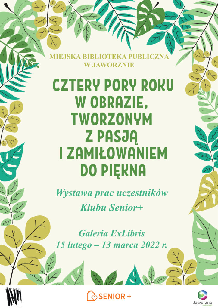 Na seledynowym tle, którego ramy wyznaczają liście w różnych odcieniach zieloni, znajduje się tekst: Miejska Biblioteka Publiczna w Jaworznie, Cztery pory roku w obrazie, tworzonym z pasją i zamiłowaniem do piękna, Wystawa prac uczestników Klubu Senior+, Galeria ExLibris, 15 lutego – 13 marca 2022 r. U dołu plakatu 3 loga.