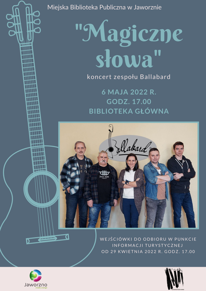 Tło: niebieskie, po lewej stronie zarys gitary, Na dole plakatu zdjęcie przedstawiające członków zespołu Ballabard. Tekst: Miejska Biblioteka Publiczna w Jaworznie, "Magiczne słowa", koncert zespołu Ballabard 6 maja 2022 r. godz. 17.00 Biblioteka Główna. Wejściówki do odbioru w Punkcie Informacji Turystycznej od 29 kwietnia 2022 r. godz. 17.00. Logotypy: Biblioteki w Jaworznie i miasta Jaworzna.