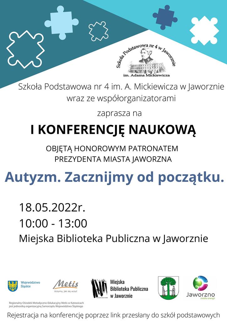 Tło: białe. U góry umieszczono dwa trójkątne pola, w różnych odcieniach niebieskiego, które zdobią fragmenty puzzli rozrzuconych w nieładzie. Tekst: Szkoła Podstawowa nr 4 im. Mickiewicza w Jaworznie wraz ze współorganizatorami zaprasza na pierwszą konferencję naukową objętą honorowym patronatem Prezydenta Miasta Jaworzna. Tytuł: Autyzm. Zacznijmy od początku. Termin: 18.05.2022, od 10:00 do 13:00. Miejska Biblioteka Publiczna w Jaworznie. Rejestracja na konferencje poprzez link przesłany do szkół podstawowych. Logo: Szkoła Podstawowa nr 4 w Jaworznie, Województwo Śląskie, Metis: uczymy, jak się uczyć, Miejska Biblioteka Publiczna w Jaworznie, Miasto Jaworzno, Jaworzno – źródło energii. Regionalny Ośrodek Metodyczno-Edukacyjny Metis w Katowicach jest jednostką organizacyjną Samorządu Województwa Śląskiego.