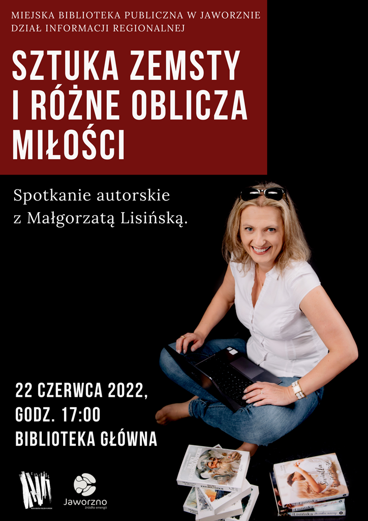 Tło: czarne, z czerwoną ramką wypełnioną tekstem: Miejska Biblioteka Publiczna w Jaworznie. Dział Informacji Regionalnej. Sztuka zemsty i różne oblicza miłości. Spotkanie autorskie z Małgorzatą Lisińską. Termin: 22 czerwca 2022, godz. 17:00, Biblioteka Główna. Obok tekstu znajduje się fotografia pisarki, która siedzi po turecku z laptopem na kolanach, otoczona swoimi książkami. Kobieta ma sięgające ramion blond włosy, a jej twarz zdobi szeroki uśmiech. Autorka jest ubrana w białą koszulę z krótkim rękawem oraz niebieskie dżinsy. Logotypy: biblioteki i Jaworzna - źródła energii.