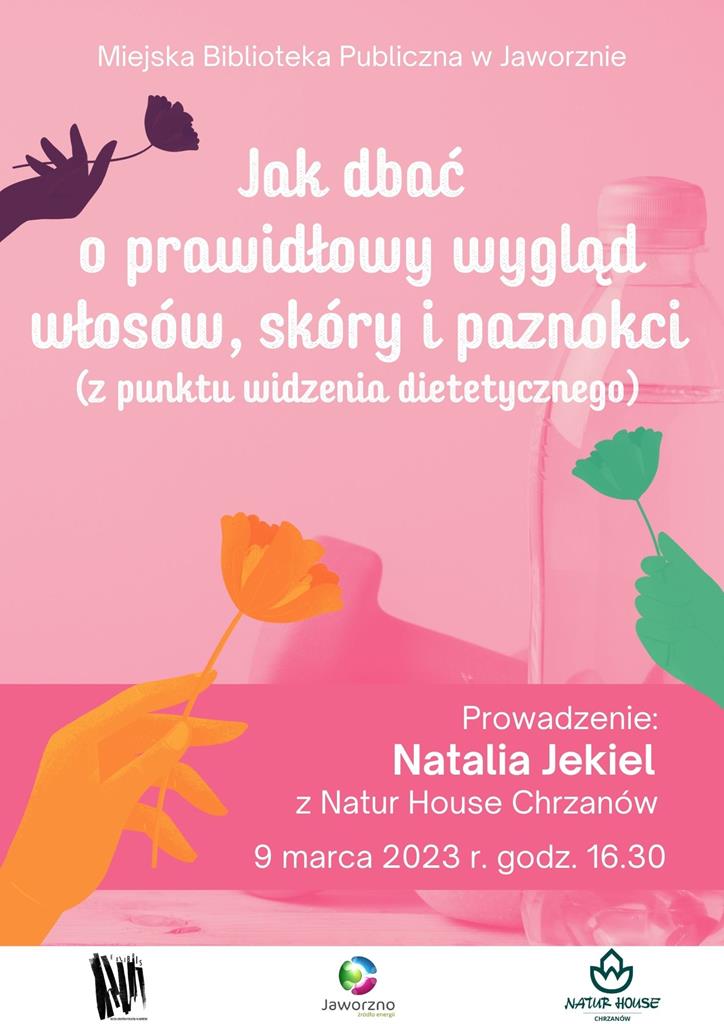 Tło: różowe. Grafika: W centrum plakatu widać zarys stołu zastawionego kosmetykami. Dodatkowo po powierzchni plakatu rozmieszczone zostały jeszcze trzy grafiki – zielona żółta i fioletowa - przedstawiające kobiecą dłoń, która trzyma różę. Tekst: Miejska Biblioteka Publiczna w Jaworznie. Jak dbać o prawidłowy wygląd włosów, skóry i paznokci (z punktu widzenia dietetycznego). Prowadzenie: Natalia Jekiel z Natur House Chrzanów. Termin: 9 marca 2023, godz. 16:30. Logotypy: MBP Jaworzno, Jaworzno – źródło energii, Natur House Chrzanów.