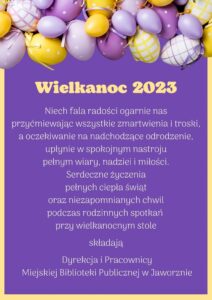 Girlanda z pisanek, poniżej na fioletowym tle otoczonym złotą obramowaniem tekst życzeń: Wielkanoc 2023 Niech fala radości ogarnie as, przyćmiewając wszystkie zmartwienia i troski, a oczekiwanie na nadchodzące odrodzenie, upłynie w spokojnym nastroju pełnym wiary, dziei i miłości. Serdeczne życzenia pełnych ciepła świąt oraz niezapomnianych chwil podczas rodzinnych spotkań przy wielkanocnym stole składają Dyrekcja i Pracownicy Miejskiej Biblioteki Publicznej w Jaworznie
