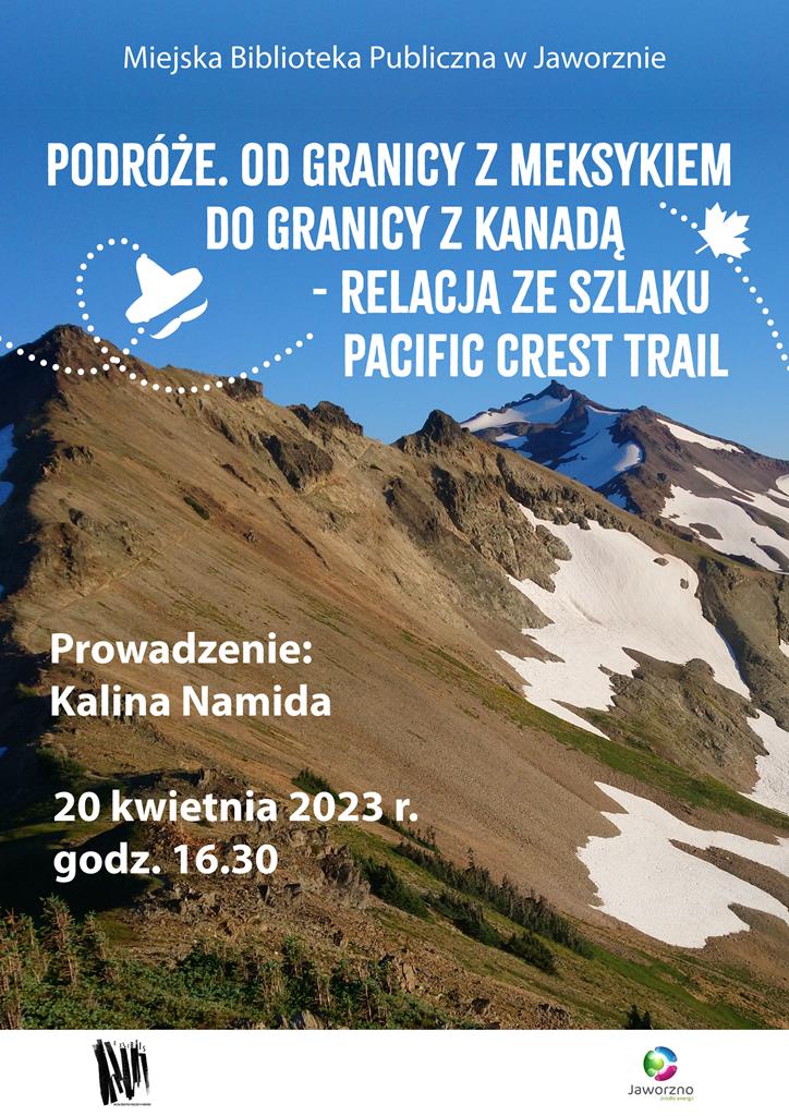 Tłem plakatu jest kolorowe zdjęcie przedstawiające górzysty krajobraz. Od góry widzimy błękitne niebo, a tuż pod nim wysokie, brązowe szczyty górskie. W niektórych miejscach widać śnieg oraz zielone fragmenty przyrody. Tekst: Miejska Biblioteka Publiczna w Jaworznie Podróże. Od granicy z Meksykiem do granicy z Kanadą - relacja ze szlaku Pacific Crest Trail Prowadzenie: Kalina Namida 20 kwietnia 2023 r. godz. 16.30. Logo Biblioteki i Miasta Jaworzna.