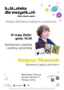 Plakat ma białe tło. U góry od lewej tytuł projektu: Biblioteka dla wszystkich. Różni. Równi. Ważni. Po prawej kolorowe drobne ikonki Ziemi: żółte, niebieskie, lazurowe, fioletowe oraz czarno-białe drobne grafiki symbolizujące różne zajęcia warsztatowe, np. paleta z farbami czy wiertarka. Poniżej napis Miejska Biblioteka publiczna w Jaworznie, jeszcze niżej nieduże zdjęcie portretowe Hałyny Tkaczuk. Kobieta jest młoda, ma krótkie rudawe włosy, granatową bluzkę w białe groszki, i kolczyk srebrny w kształcie słonia. Integralnie z portretem Hałyny zaprezentowane są miniaturki okładek jej książek. Po lewej stronie od zdjęcia data: 31 maja 2023 r., godz. 10: 30. Poniżej żółty napis Hałyna Tkaczuk oraz czarny napis: spotkanie w języku ukraińskim, Biblioteka Główna, Rynek Główny 17, Wstęp wolny. Po prawej stronie zamieszczone są kody QR, w języku polskim i ukraińskim napis: więcej informacji o projekcie. Na dole plakatu logo FRSI Fundacji Rozwoju Społeczeństwa Informacyjnego, logo Save the Children, logo Miejskiej Biblioteki Publicznej w Jaworznie, logo miasta Jaworzna oraz logo patrona medialnego PAP Polska Agencja Prasowa. Na samym dole napis Projekt „Biblioteka dla wszystkich. Różni. Równi. Ważni." jest realizowany przez Fundację Rozwoju Społeczeństwa Informacyjnego w partnerstwie z Save the Children International. Poniżej ten sam napis w języku ukraińskim.