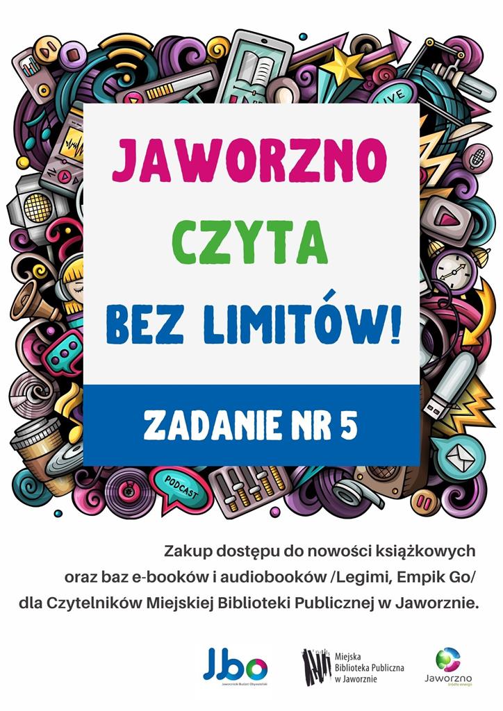 Tło: białe. W centrum znajduje się ramka, stworzona z plecionki wielobarwnych elementów takich jak: czytnik ebooków, odtwarzacz mp3, pendrive, nuty, kubek z kawą, słuchawki, głośniki, mikrofony, chmurki informacyjne pochodzące z popularnych aplikacji i wiele innych. Wewnątrz ramki widnieje tytuł akcji: Jaworzno czyta bez limitów! Zadanie nr 5. Pod ramką znajduje się tekst: Zakup dostępu do nowości książkowych oraz baz e-booków i audiobooków – Legimi, Empik go – dla Czytelników Miejskiej Biblioteki Publicznej w Jaworznie. Dół plakatu zajmuje logo JBO, MBP Jaworzno oraz Jaworzna – źródła energii.