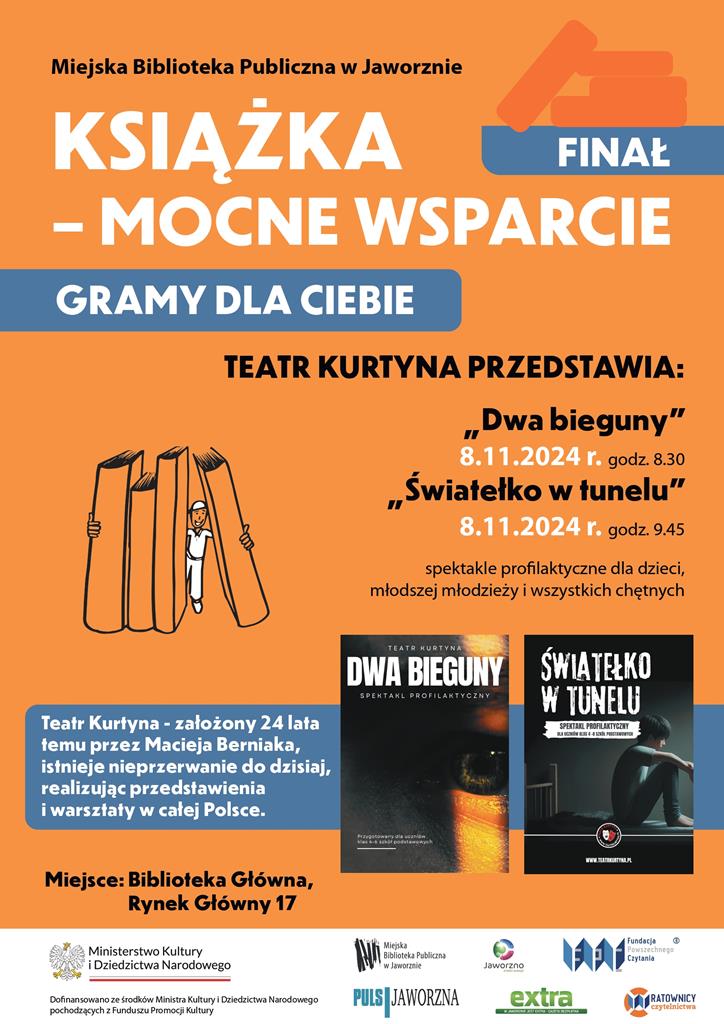 Plakat ma ciemnopomarańczowe tło i czarne oraz białe napisy. U góry: Miejska Biblioteka Publiczna w Jaworznie, obok zarys kilku książek, niżej nazwa projektu KSIĄŻKA – MOCNE WSPARCIE, a jeszcze niżej na niebieskim tle napis: GRAMY DLA CIEBIE. Następnie TEATR KURTYNA PRZEDSTAWIA: „Dwa bieguny” 8.11.2024 r. godz 8:30, „Światełko w tunelu” 8.11.2024 r. godz. 9:45, spektakle profilaktyczne dla dzieci, młodszej młodzieży i wszystkich chętnych. Po lewej rysunek uśmiechniętego człowieka obejmującego kilka tomów większych od niego książek, a poniżej na niebieskim tle napis: Teatr Kurtyna – założony 24 lata temu przez Macieja Berniaka, istnieje nieprzerwanie do dzisiaj, realizując przedstawienia i warsztaty w całej Polsce. Po lewej dwie miniatury plakatów: na pierwszym biały napis DWA BIEGUNY spektakl profilaktyczny i na czarnym tle zbliżenie fragmentu oka w pomarańczowej poświacie, na drugim napis ŚWIATEŁKO W TUNELU spektakl profilaktyczny i na czarnym tle profil siedzącego z podciągniętymi nogami nastolatka. Poniżej logotyp Teatru Kurtyna. Poniżej miniatur plakatów napis Miejsce: Biblioteka Główna, Rynek Główny 17. Na samym dole, na białym tle logotyp: Ministerstwa Kultury i Dziedzictwa Narodowego oraz logotypy Miejskiej Biblioteki Publicznej w Jaworznie, miasta Jaworzna, gazety PULS Jaworzna, gazety extra oraz Fundacji Powszechnego Czytania wraz z Ratownicy Czytelnictwa.