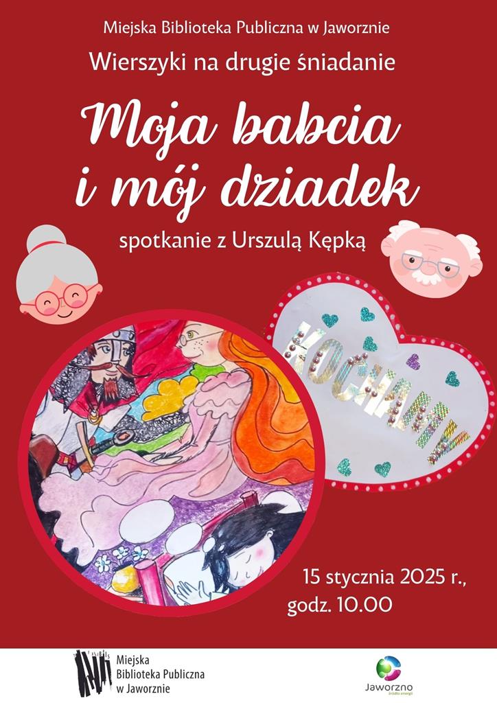Tło: czerwone. Na plakacie umieszczono po prawej stronie rysunek głowy starszego mężczyzny, z oklurarami na nosie i siwym wąsem, a po lewej starszą panią w czerwonych okularach, o siwych, związanych w kok wlosach. Poniżej widzimy koło, w którym umieszczono rysunek, przedstawiający kadr ze snu ciemnowłosej dziewczynki, która śni o rudowłosej kobiety - przed nią stoli ubrany w zbroję długowąsy i długobrody mężczyzna.. Powyzej rysunku znajdziemy serce z napisem kochamy. Tekst: Miejska Biblioteka Publiczna w Jaworznie wierszyki na drugie śniadanie Moja babcia i mój dziedek spotkanie z Urszulą Kępką 15 stycznia 2025 godz. 10.00. Logotypy: Biblioteki w Jaworznie i miasta Jaworzna.