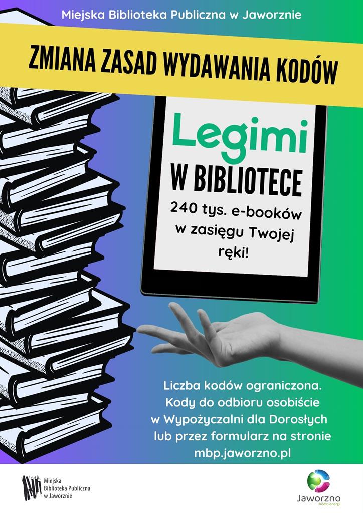 Tło: fioletowo-zielone. Grafika: z lewej strony książki ułożone w stos. W centralnej części czytnik e-booków. Poniżej wyciągnięta kobieca dłoń. Tekst: Miejska Biblioteka Publiczna w Jaworznie. Zamian zasad wydawania kodów. Legimi w Bibliotece. 240 tys. e-booków w zasięgu Twojej ręki. Liczba kodów ograniczona. Kody do odbioru osobiście w Wypożyczalni dla Dorosłych lub przez formularz na stronie mbp.jaworzno.pl Logotypy: Miejska Biblioteka Publiczna w Jaworznie, Miasto Jaworzno.