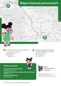 Tło: białe. Górną część plakatu zajmuje mapa Jaworzna, na której zaznaczono punkty a i b, . W lewym, dolnym rogu mapy widzimy rysunek przedstawiający ciemnowłosą dziewczynkę, ubraną w zieloną sukienkę, która patrzy przez niebieską lupę. Na plakacie znajduje się również inna dziewczynka, ciemnowłosa, ubrana w granatową sukienkę. Tekst: Mapa instytucji pomocowych. A Poradnia Psychologiczno-Pedagogiczna ul. Inwalidów wojennych 14 43-600 Jaworzno tel. 032 7629 137, 699-869-932 B. Poradnia Zdrowia Psychicznego dla Dzieci i Młodzieży „AZYMUT” ul. Plac Górników 5 a 43-600 Jaworzno tel. (32) 617 76 77. Telefony zaufania Fundacji Dajemy Dzieciom Siłę - telefon zaufania: 111 116 Dziecięcy Telefon Zaufania Rzecznika Praw Dziecka: 800 12 12 12 Fundacja Moc Wsparcia – telefon 794 130 272 Logotyp Biblioteki. Miejska Biblioteka Publiczna w Jaworznie opracowała, przyjęła i wdrożyła do realizacji Standardy Ochrony Małoletnich. Opracowano na podstwie standardy.fdds.pl/placowki