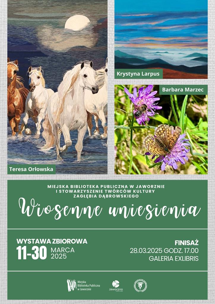 Tło: szare. Górną część plakatu zajmują trzy zdjęcia. Pierwsze od lewej przedstawia konie - trzy z nich koloru białego, jeden brązowego. Zwierzęta ukazane są w galopie. W tle widać, zasłonięty w połowie przez chmurę, księżyc w pełni. Obraz podpisano: Teresa Orłowska. Drugie przedstawia pracę malarską gór, nad którymi unosi się mgła, widać również niebiesko-pomarańczowe niebo. Obraz podpisano: Krystyna Laprus. Trzecie prezentuje dwa fioletowe kwiatki, na jednym siedzi żółto-brązowy motyl, tłem jest zielona trawa. Obraz podpisano: Barbara Marzec. Poniżej obrazów, na zielonym tle, znajdziemy tekst: Miejska Biblioteka Publiczna w Jaworznie i Stowarzyszenie Twórców Kultury Zagłębia Dąbrowskiego Wiosenne uniesienia, wystawa zbiorowa 11-30 marca 2025, finisaż 28.03.2025 godz. 17.00. Galeria ExLibris. Logotypy: MBP w Jaworznie, miasta Jaworzna oraz STK Zagłębia Dąbrowskiego.