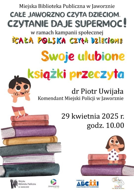 Tło: białe. Grafika: dwa stosy kolorowych książek, na szczytach których stoją dzieci. Pierwszy stos składa się z siedmiu książek, a na jego szczycie stoi uśmiechnięty chłopiec o ciemnych włosach, ubrany w białą koszulkę i czerwone spodenki. Obok, na stosie złożonym z trzech książek, stoi brązowowłosa dziewczynka, ubrana w białą sukienkę w czarne kropki. Na plakacie widnieją dwa rodzaje tekstów: czarny dla ważnych informacji i wielobarwny dla nazwy akcji i tytułu wydarzenia. Tekst: Miejska Biblioteka Publiczna w Jaworznie. Cale Jaworzno Czyta Dzieciom. Czytanie daje supermoc! w ramach kampanii społecznej Cała Polska Czyta Dzieciom Swoje ulubione książki przeczyta dr Piotr Uwijała Komendant Miejski Policji w Jaworznie. 29 kwietnia 2025, godz 10.00. Logo: MBP Jaworzno, Jaworzna-źródła energii i Cała Polska Czyta Dzieciom.