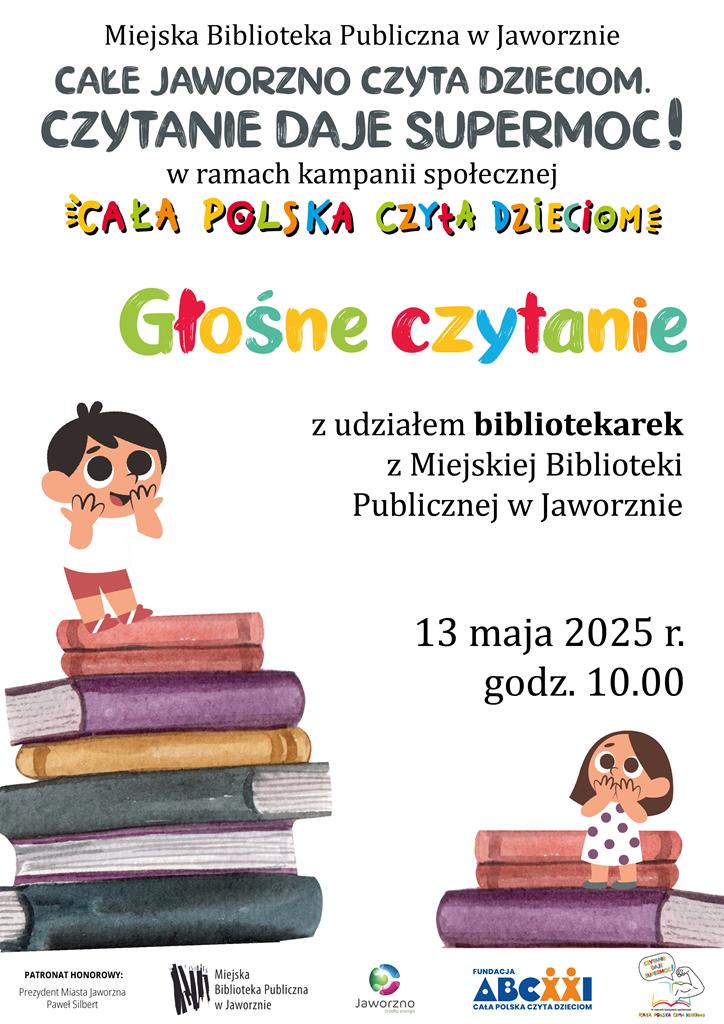 Tło: białe. Grafika: dwa stosy kolorowych książek, na szczytach których stoją dzieci. Pierwszy stos składa się z siedmiu książek, a na jego szczycie stoi uśmiechnięty chłopiec o ciemnych włosach, ubrany w białą koszulkę i czerwone spodenki. Obok, na stosie złożonym z trzech książek, stoi brązowowłosa dziewczynka, ubrana w białą sukienkę w czarne kropki. Na plakacie widnieją dwa rodzaje tekstów: czarny dla ważnych informacji i wielobarwny dla nazwy akcji i tytułu wydarzenia. Tekst: Miejska Biblioteka Publiczna w Jaworznie. Całe Jaworzno Czyta Dzieciom. Czytanie daje supermoc! w ramach kampanii społecznej Cała Polska Czyta Dzieciom. Głośne czytanie z udziałem bibliotekarek z Miejskiej Biblioteki Publicznej w Jaworznie. 13 maja 2025 r. godz. 10.00 Logo: MBP Jaworzno, Jaworzna-źródła energii i Cała Polska Czyta Dzieciom.