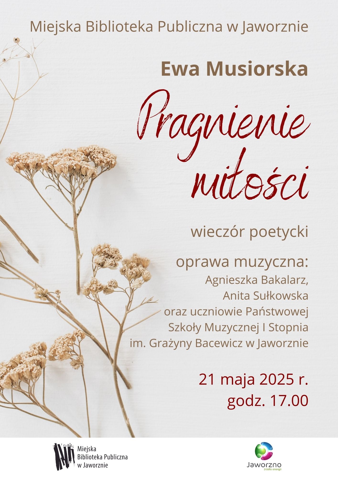 Tło: szare. W lewej części plakatu widzimy kilka gałązek suszonych kwiatów koloru beżowego. Tekst: Miejska Biblioteka Publiczna w Jaworznie Ewa Musiorska Pragnienie miłości wieczór poetycki 21 maja 2025 r. godz. 17.00. oprawa muzyczna: Agnieszka Balakarz Anita Sułkowska oraz uczniowie Państwowej Szkoły Muzycznej I Stopnia im. Grażyny Bacewicz w Jaworznie. Logotypy: MBP w Jaworznie oraz Miasta Jaworzna.